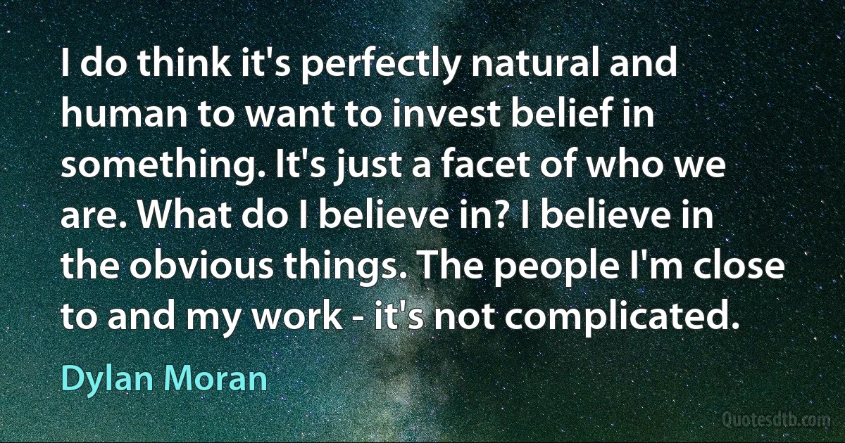 I do think it's perfectly natural and human to want to invest belief in something. It's just a facet of who we are. What do I believe in? I believe in the obvious things. The people I'm close to and my work - it's not complicated. (Dylan Moran)