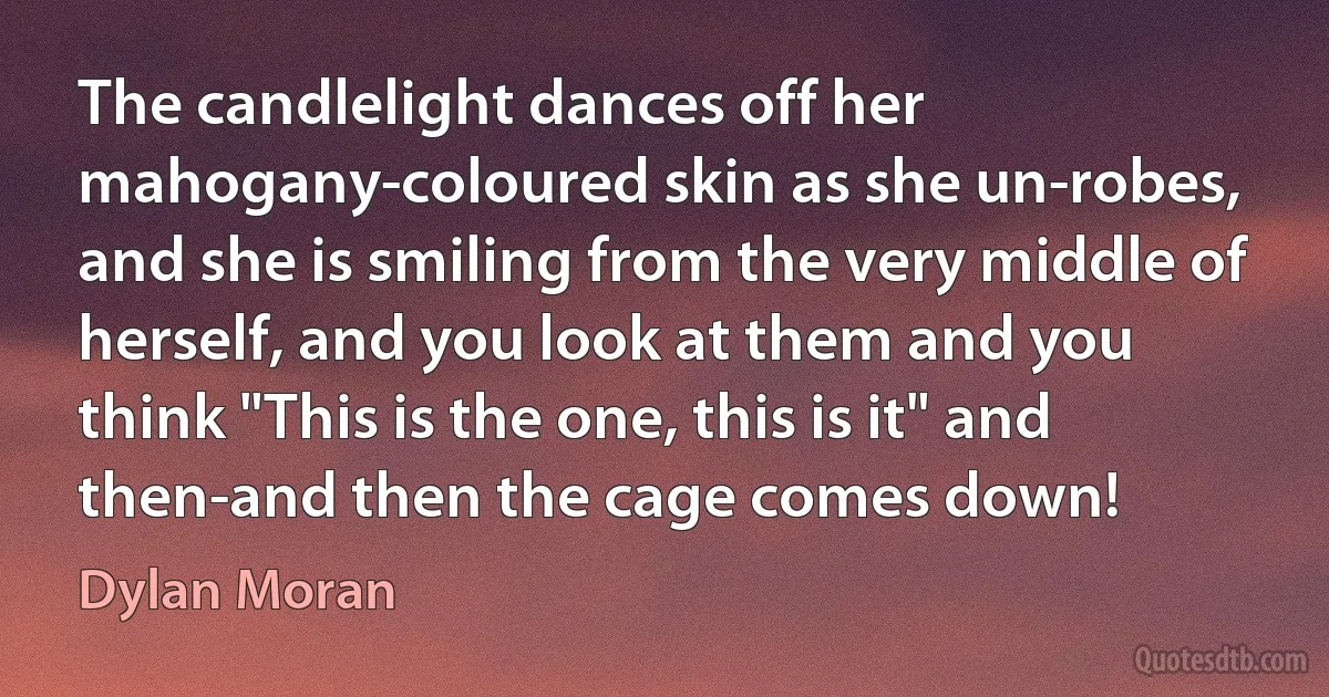 The candlelight dances off her mahogany-coloured skin as she un-robes, and she is smiling from the very middle of herself, and you look at them and you think "This is the one, this is it" and then-and then the cage comes down! (Dylan Moran)