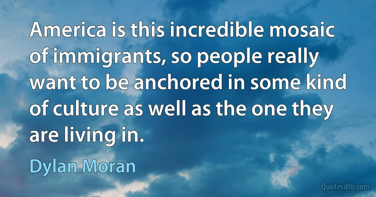 America is this incredible mosaic of immigrants, so people really want to be anchored in some kind of culture as well as the one they are living in. (Dylan Moran)