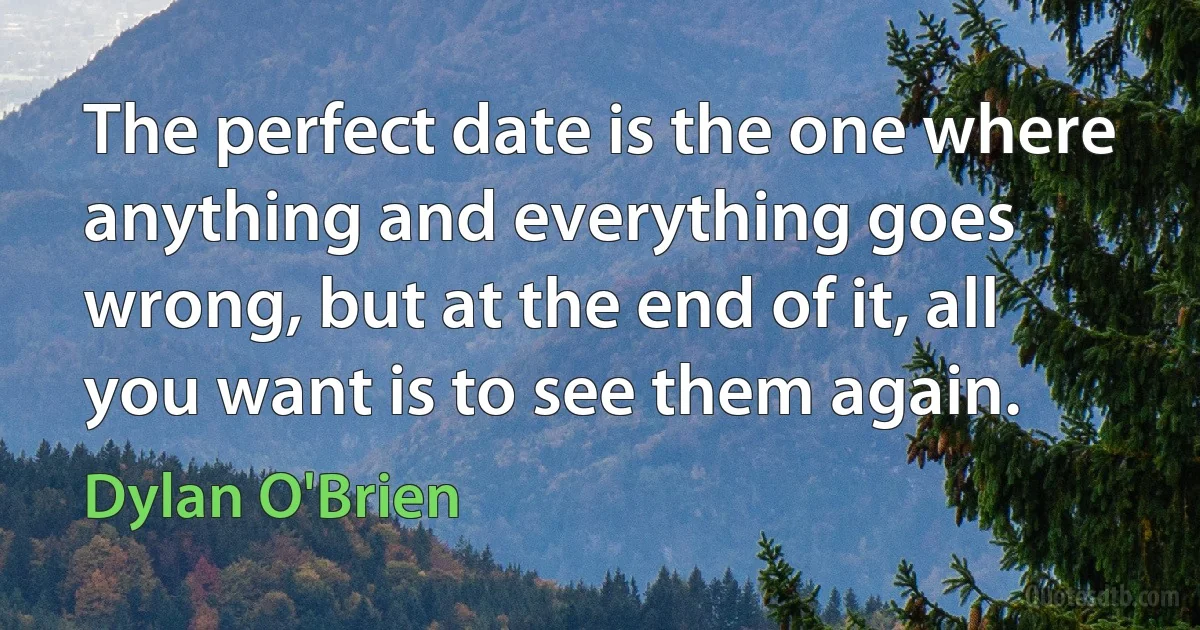 The perfect date is the one where anything and everything goes wrong, but at the end of it, all you want is to see them again. (Dylan O'Brien)