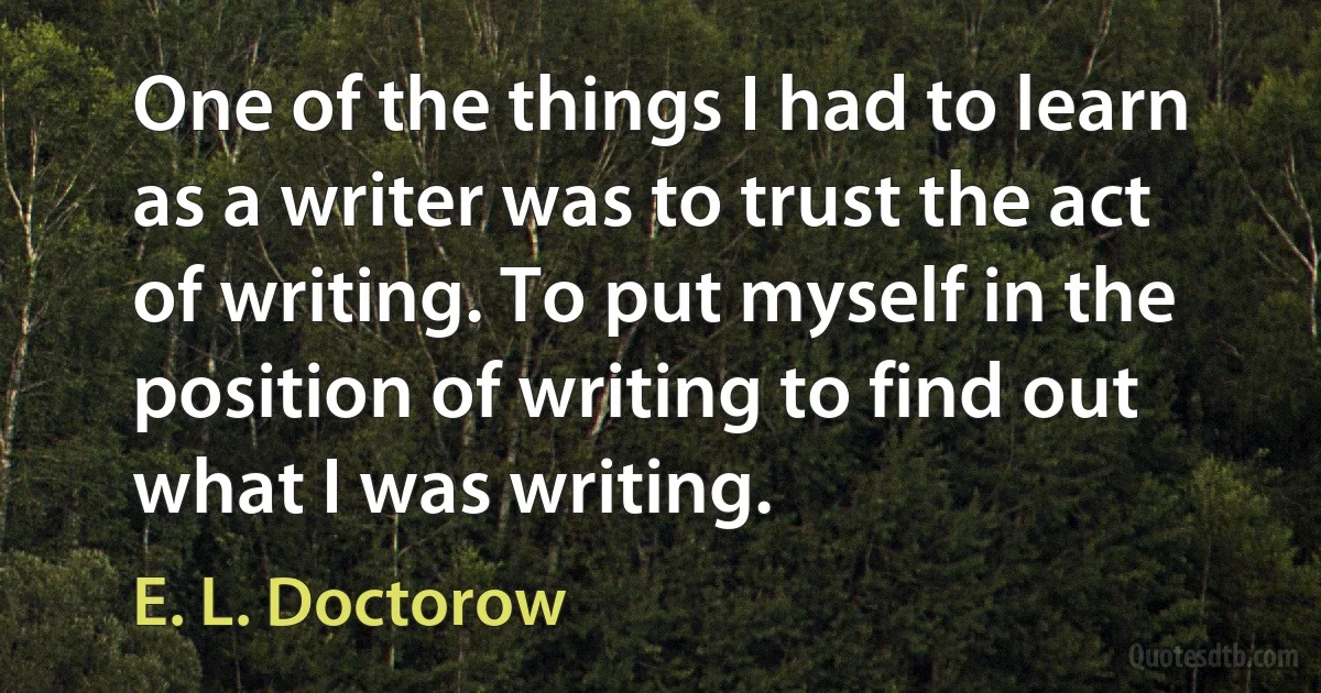 One of the things I had to learn as a writer was to trust the act of writing. To put myself in the position of writing to find out what I was writing. (E. L. Doctorow)