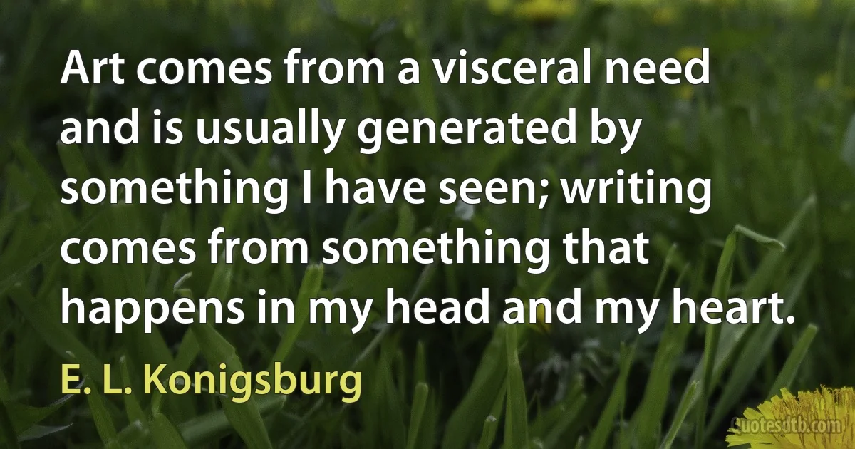 Art comes from a visceral need and is usually generated by something I have seen; writing comes from something that happens in my head and my heart. (E. L. Konigsburg)