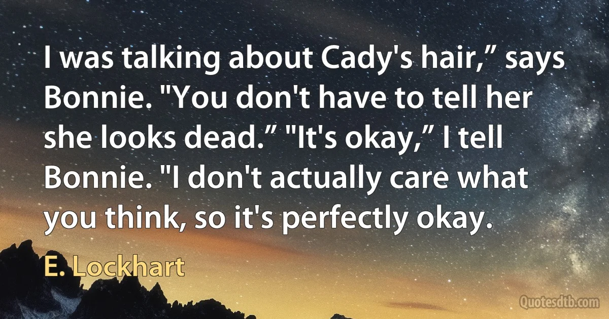 I was talking about Cady's hair,” says Bonnie. "You don't have to tell her she looks dead.” "It's okay,” I tell Bonnie. "I don't actually care what you think, so it's perfectly okay. (E. Lockhart)