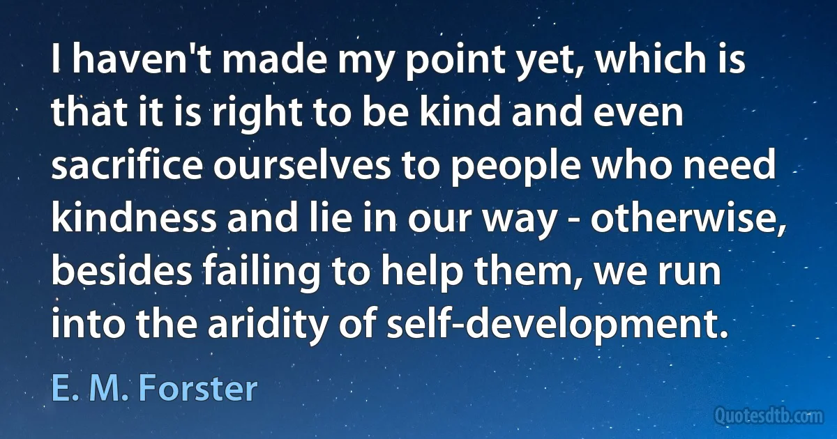 I haven't made my point yet, which is that it is right to be kind and even sacrifice ourselves to people who need kindness and lie in our way - otherwise, besides failing to help them, we run into the aridity of self-development. (E. M. Forster)