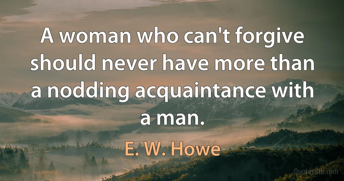 A woman who can't forgive should never have more than a nodding acquaintance with a man. (E. W. Howe)