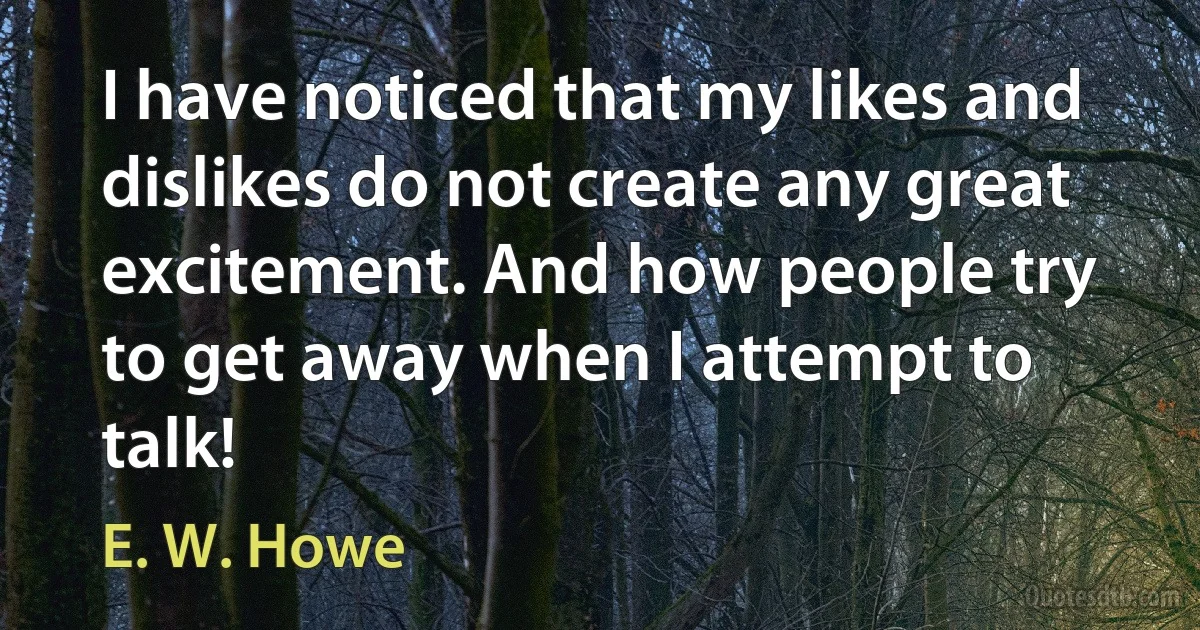 I have noticed that my likes and dislikes do not create any great excitement. And how people try to get away when I attempt to talk! (E. W. Howe)