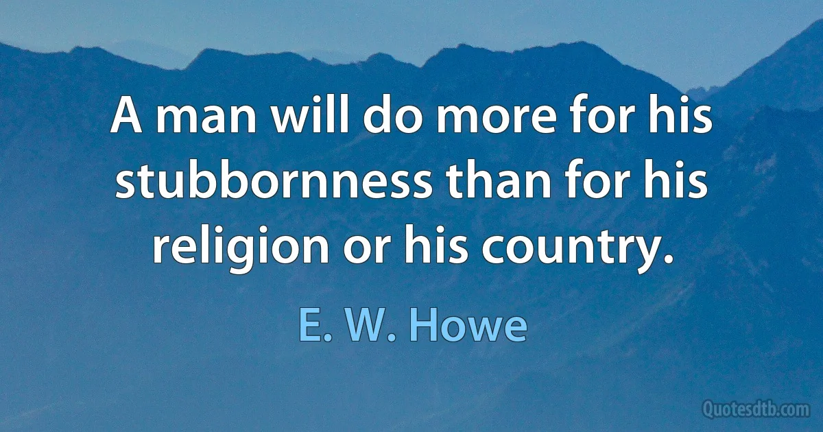 A man will do more for his stubbornness than for his religion or his country. (E. W. Howe)