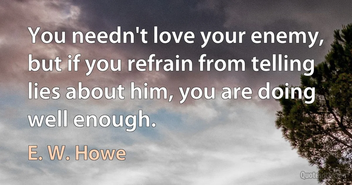 You needn't love your enemy, but if you refrain from telling lies about him, you are doing well enough. (E. W. Howe)