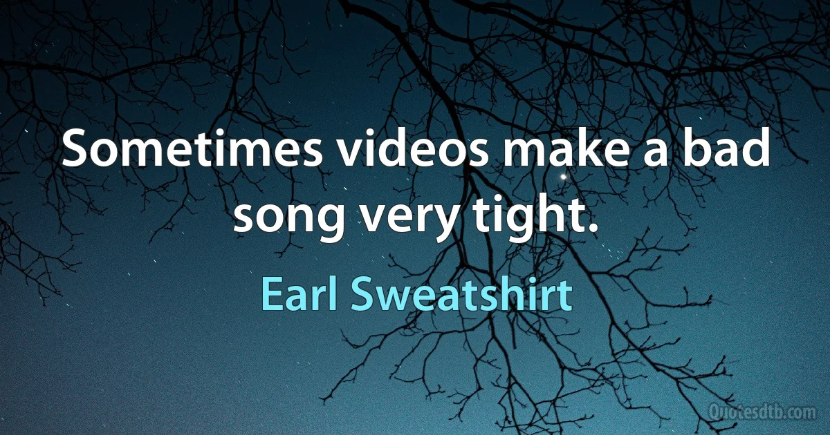 Sometimes videos make a bad song very tight. (Earl Sweatshirt)