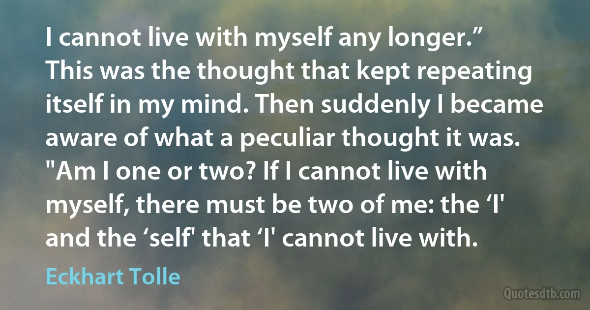 I cannot live with myself any longer.” This was the thought that kept repeating itself in my mind. Then suddenly I became aware of what a peculiar thought it was. "Am I one or two? If I cannot live with myself, there must be two of me: the ‘I' and the ‘self' that ‘I' cannot live with. (Eckhart Tolle)