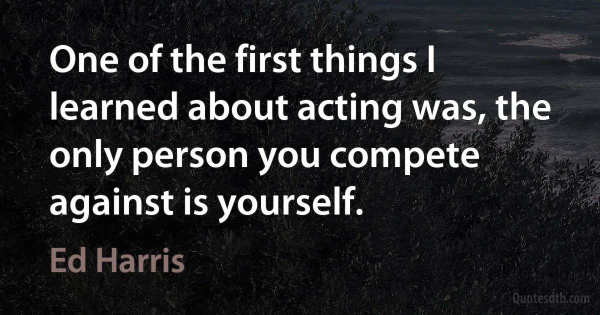 One of the first things I learned about acting was, the only person you compete against is yourself. (Ed Harris)