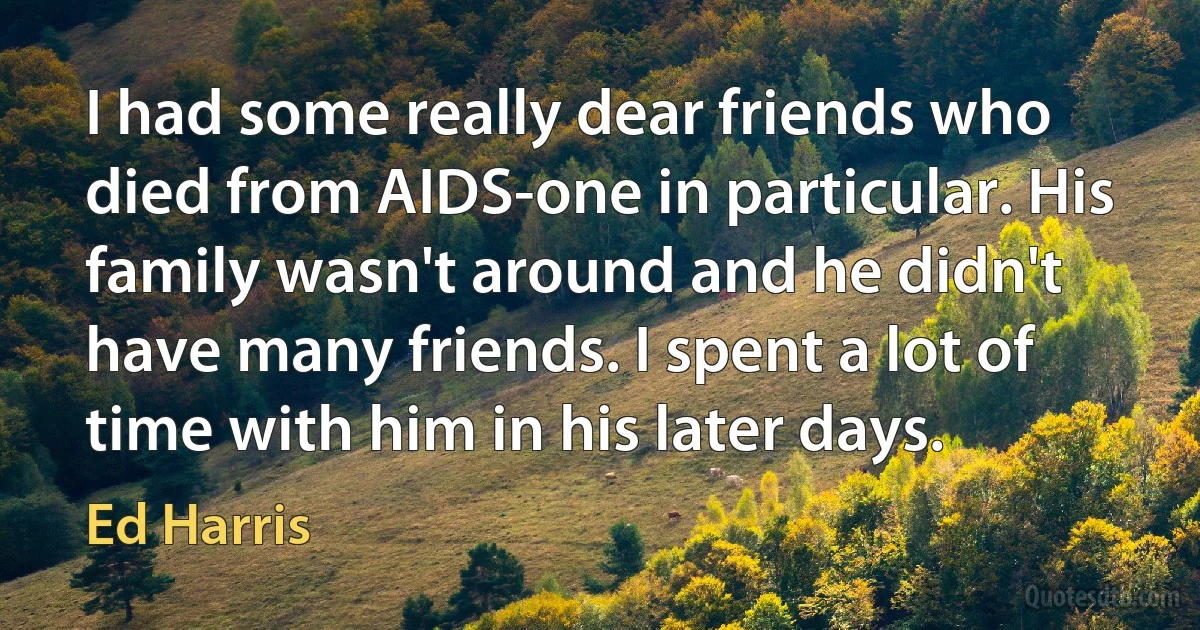 I had some really dear friends who died from AIDS-one in particular. His family wasn't around and he didn't have many friends. I spent a lot of time with him in his later days. (Ed Harris)