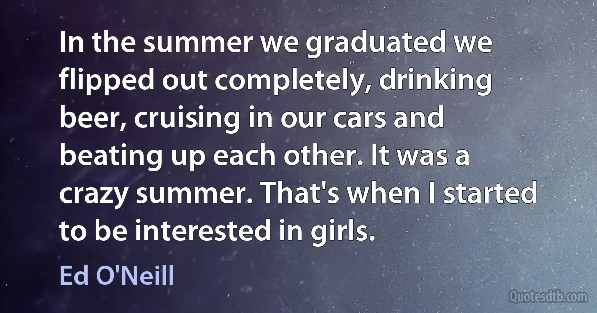 In the summer we graduated we flipped out completely, drinking beer, cruising in our cars and beating up each other. It was a crazy summer. That's when I started to be interested in girls. (Ed O'Neill)