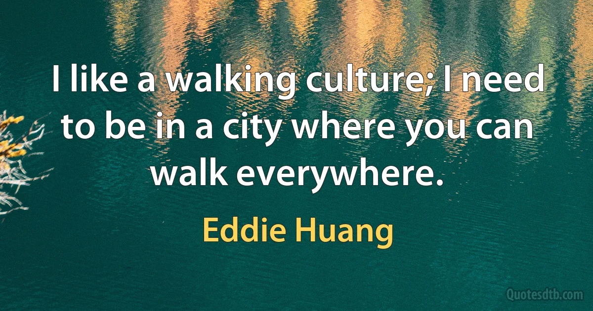 I like a walking culture; I need to be in a city where you can walk everywhere. (Eddie Huang)