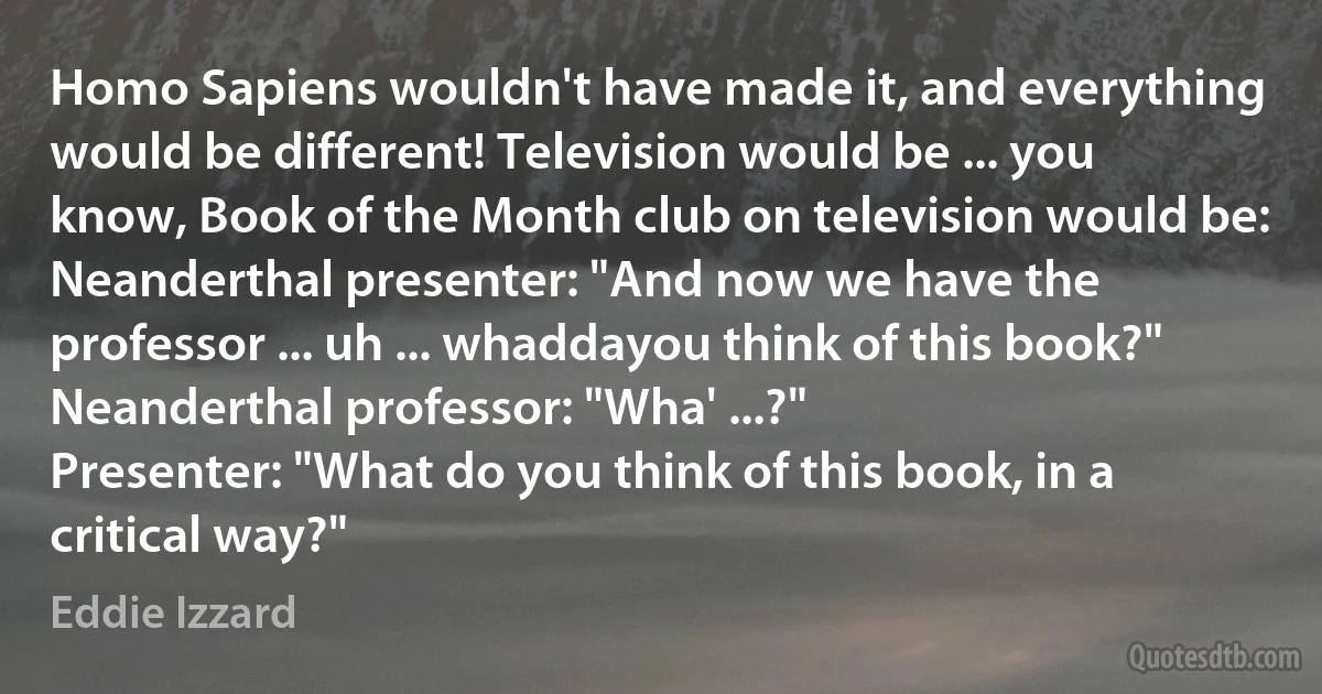 Homo Sapiens wouldn't have made it, and everything would be different! Television would be ... you know, Book of the Month club on television would be:
Neanderthal presenter: "And now we have the professor ... uh ... whaddayou think of this book?"
Neanderthal professor: "Wha' ...?"
Presenter: "What do you think of this book, in a critical way?" (Eddie Izzard)