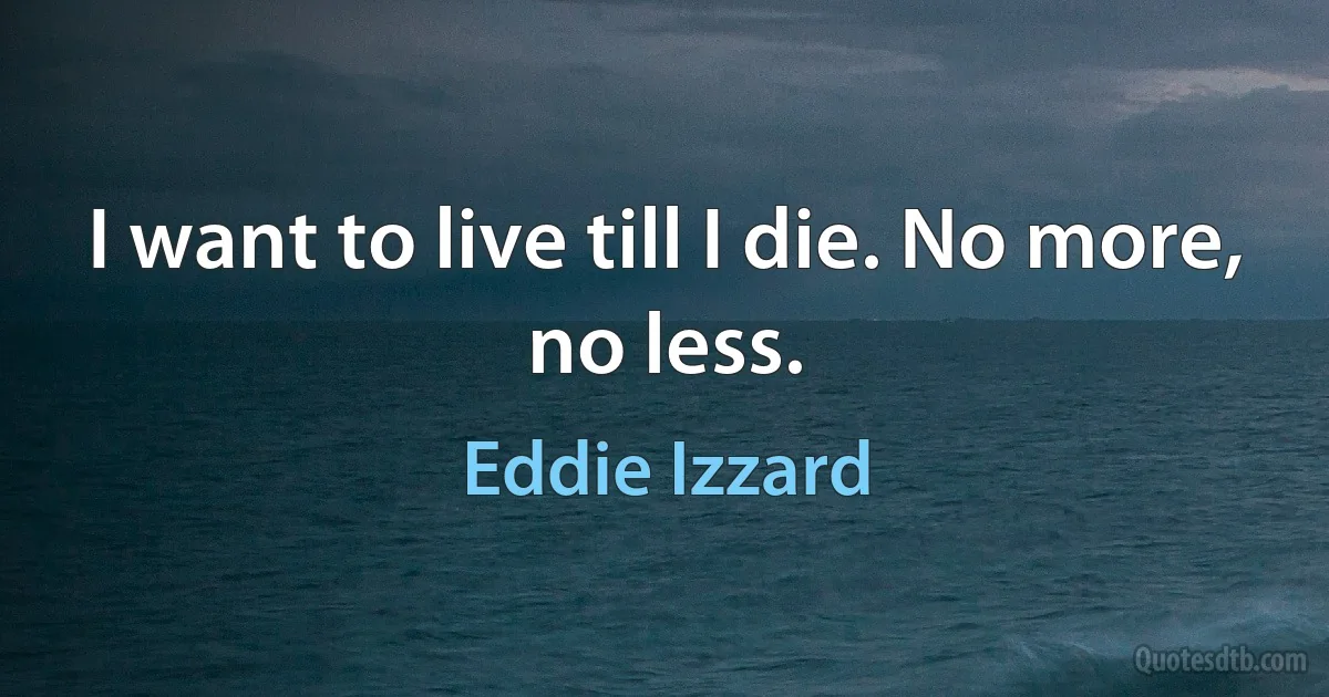 I want to live till I die. No more, no less. (Eddie Izzard)