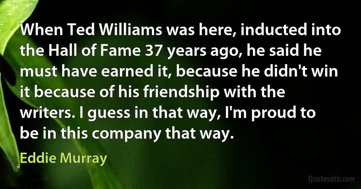 When Ted Williams was here, inducted into the Hall of Fame 37 years ago, he said he must have earned it, because he didn't win it because of his friendship with the writers. I guess in that way, I'm proud to be in this company that way. (Eddie Murray)