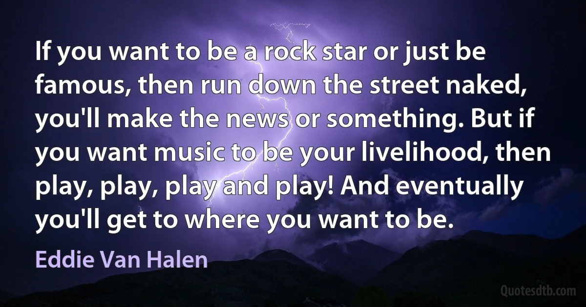 If you want to be a rock star or just be famous, then run down the street naked, you'll make the news or something. But if you want music to be your livelihood, then play, play, play and play! And eventually you'll get to where you want to be. (Eddie Van Halen)