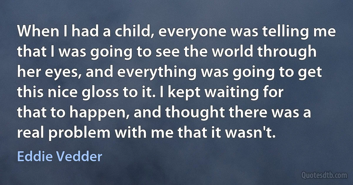 When I had a child, everyone was telling me that I was going to see the world through her eyes, and everything was going to get this nice gloss to it. I kept waiting for that to happen, and thought there was a real problem with me that it wasn't. (Eddie Vedder)