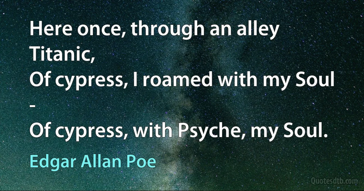 Here once, through an alley Titanic,
Of cypress, I roamed with my Soul -
Of cypress, with Psyche, my Soul. (Edgar Allan Poe)