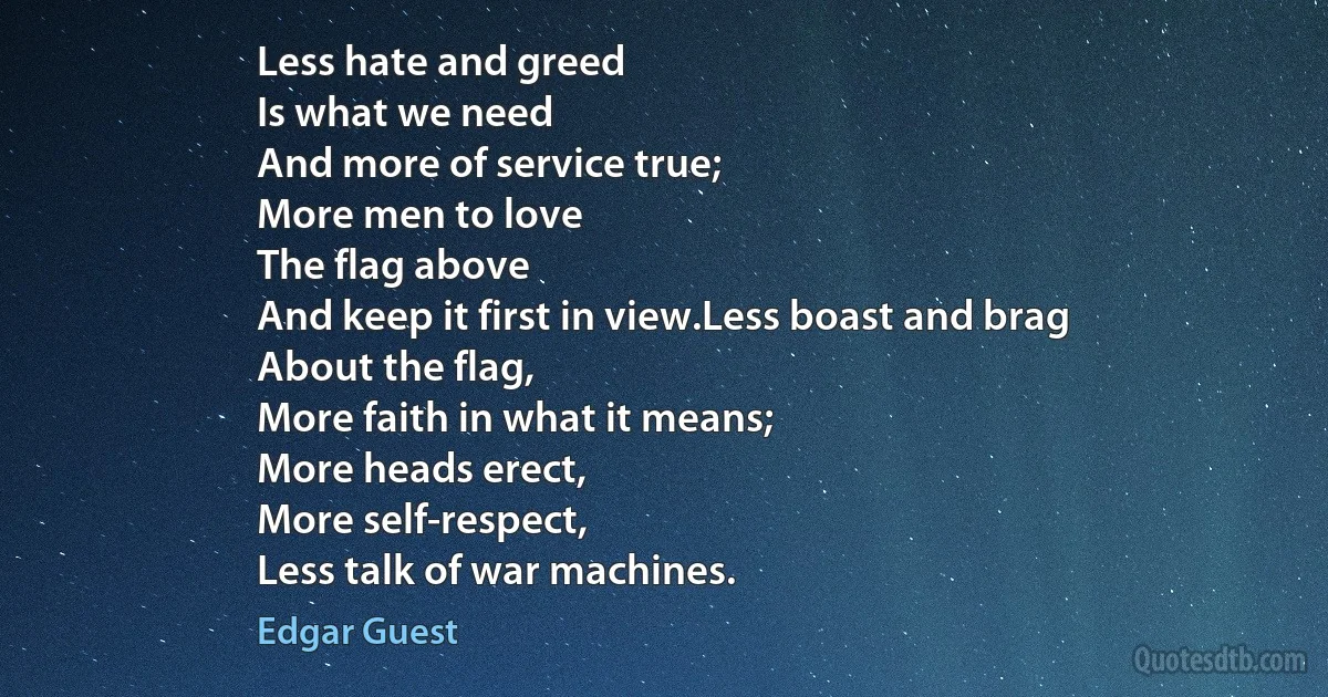 Less hate and greed
Is what we need
And more of service true;
More men to love
The flag above
And keep it first in view.Less boast and brag
About the flag,
More faith in what it means;
More heads erect,
More self-respect,
Less talk of war machines. (Edgar Guest)