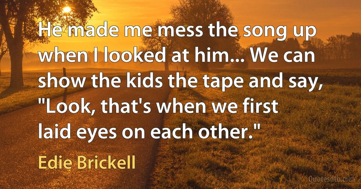 He made me mess the song up when I looked at him... We can show the kids the tape and say, "Look, that's when we first laid eyes on each other." (Edie Brickell)