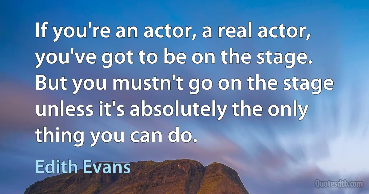 If you're an actor, a real actor, you've got to be on the stage. But you mustn't go on the stage unless it's absolutely the only thing you can do. (Edith Evans)