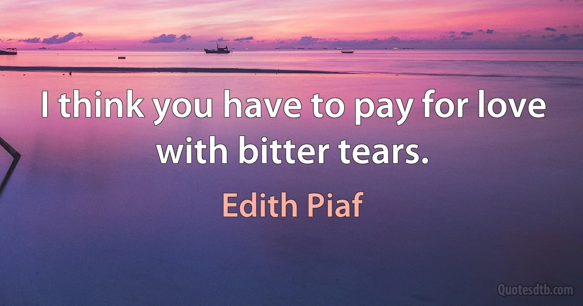 I think you have to pay for love with bitter tears. (Edith Piaf)