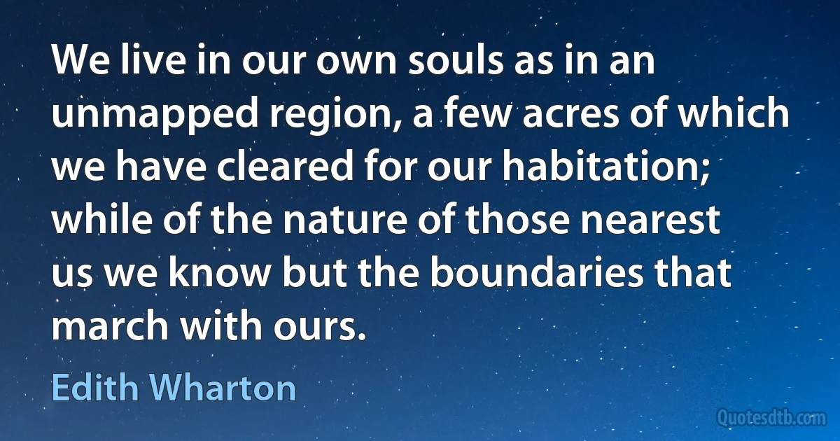 We live in our own souls as in an unmapped region, a few acres of which we have cleared for our habitation; while of the nature of those nearest us we know but the boundaries that march with ours. (Edith Wharton)