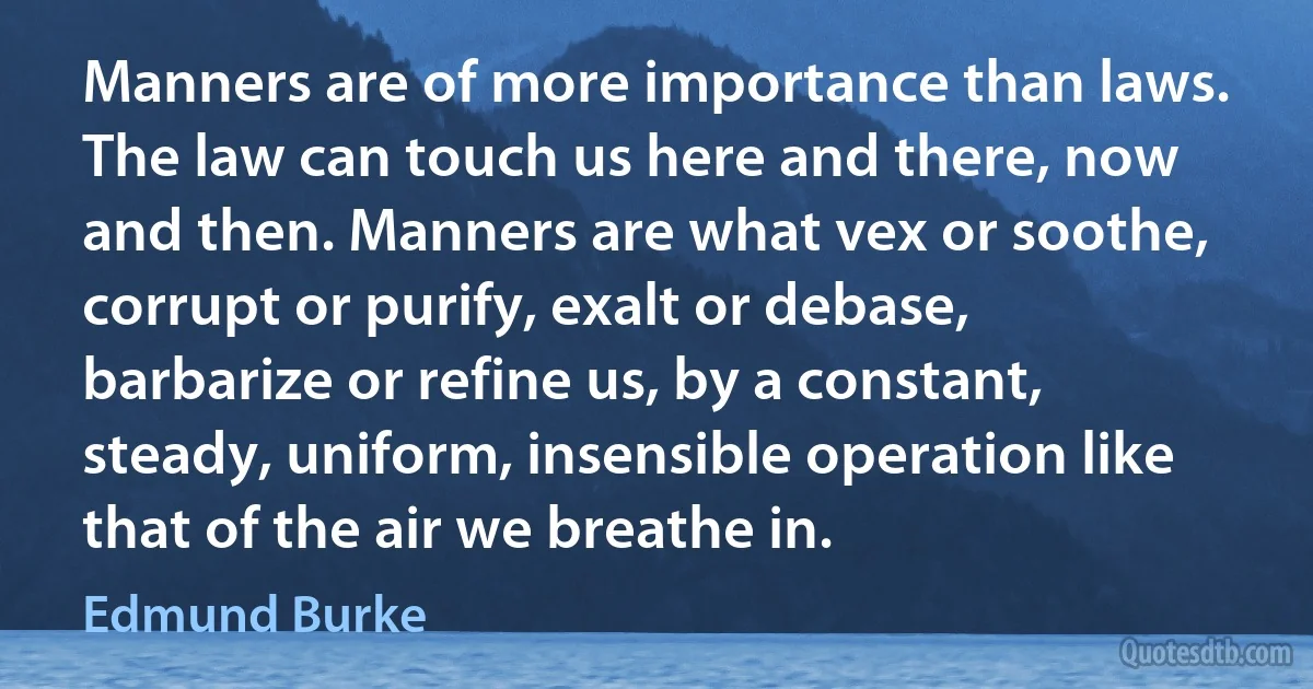 Manners are of more importance than laws. The law can touch us here and there, now and then. Manners are what vex or soothe, corrupt or purify, exalt or debase, barbarize or refine us, by a constant, steady, uniform, insensible operation like that of the air we breathe in. (Edmund Burke)