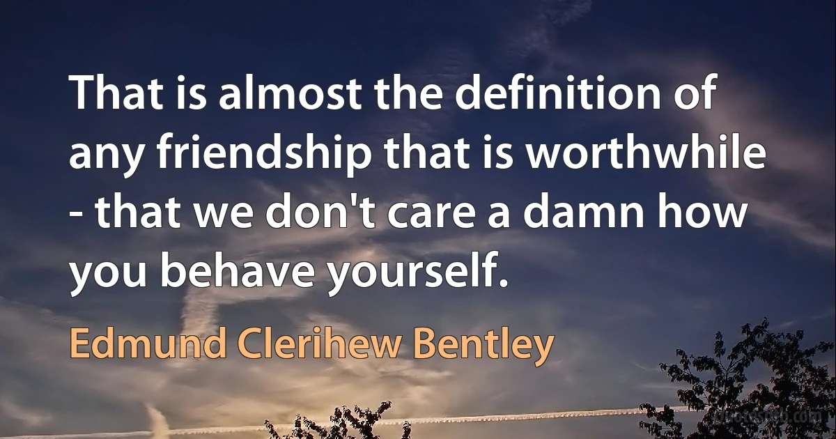 That is almost the definition of any friendship that is worthwhile - that we don't care a damn how you behave yourself. (Edmund Clerihew Bentley)