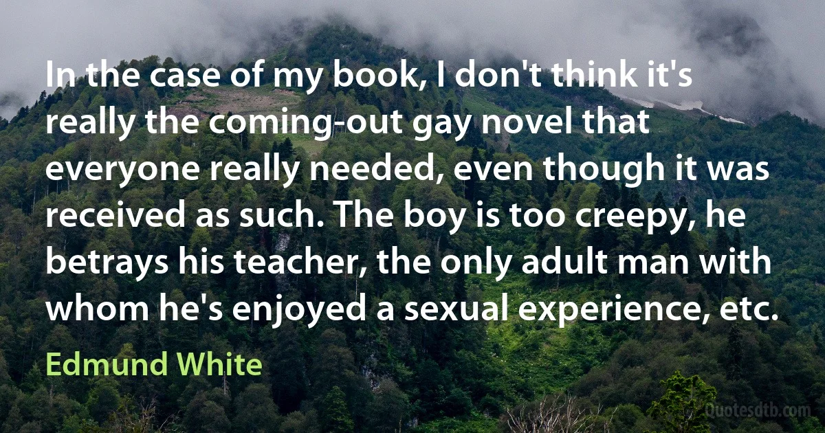 In the case of my book, I don't think it's really the coming-out gay novel that everyone really needed, even though it was received as such. The boy is too creepy, he betrays his teacher, the only adult man with whom he's enjoyed a sexual experience, etc. (Edmund White)