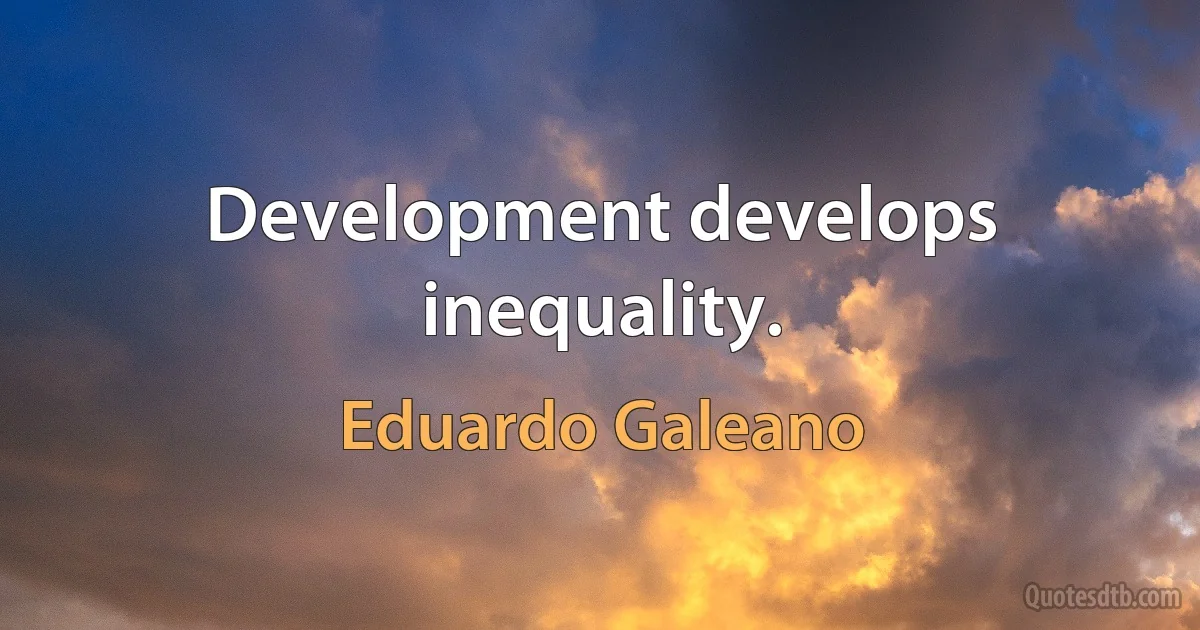 Development develops inequality. (Eduardo Galeano)