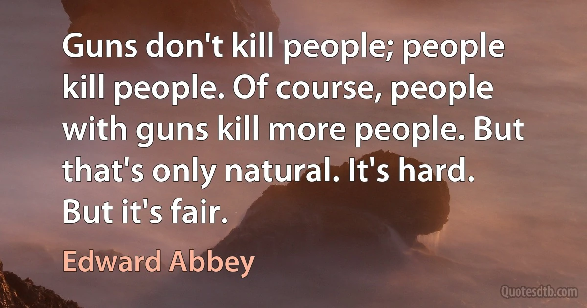 Guns don't kill people; people kill people. Of course, people with guns kill more people. But that's only natural. It's hard. But it's fair. (Edward Abbey)