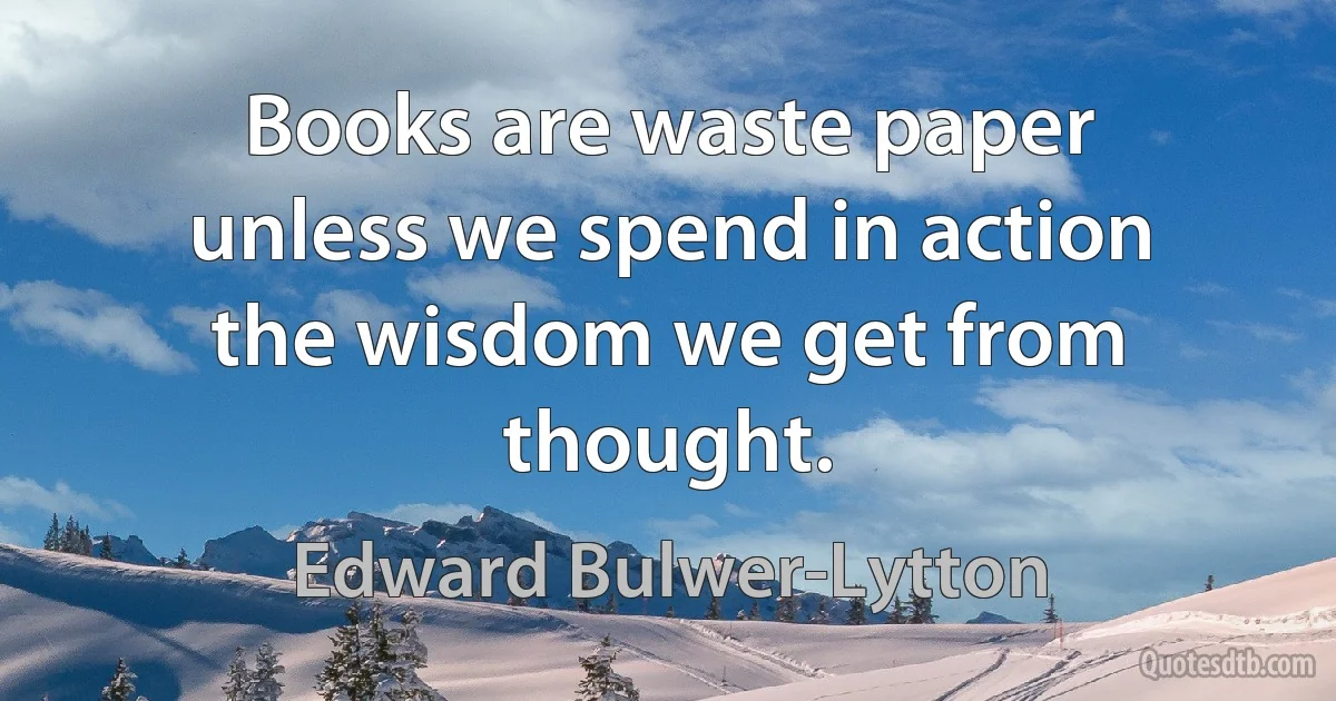 Books are waste paper unless we spend in action the wisdom we get from thought. (Edward Bulwer-Lytton)