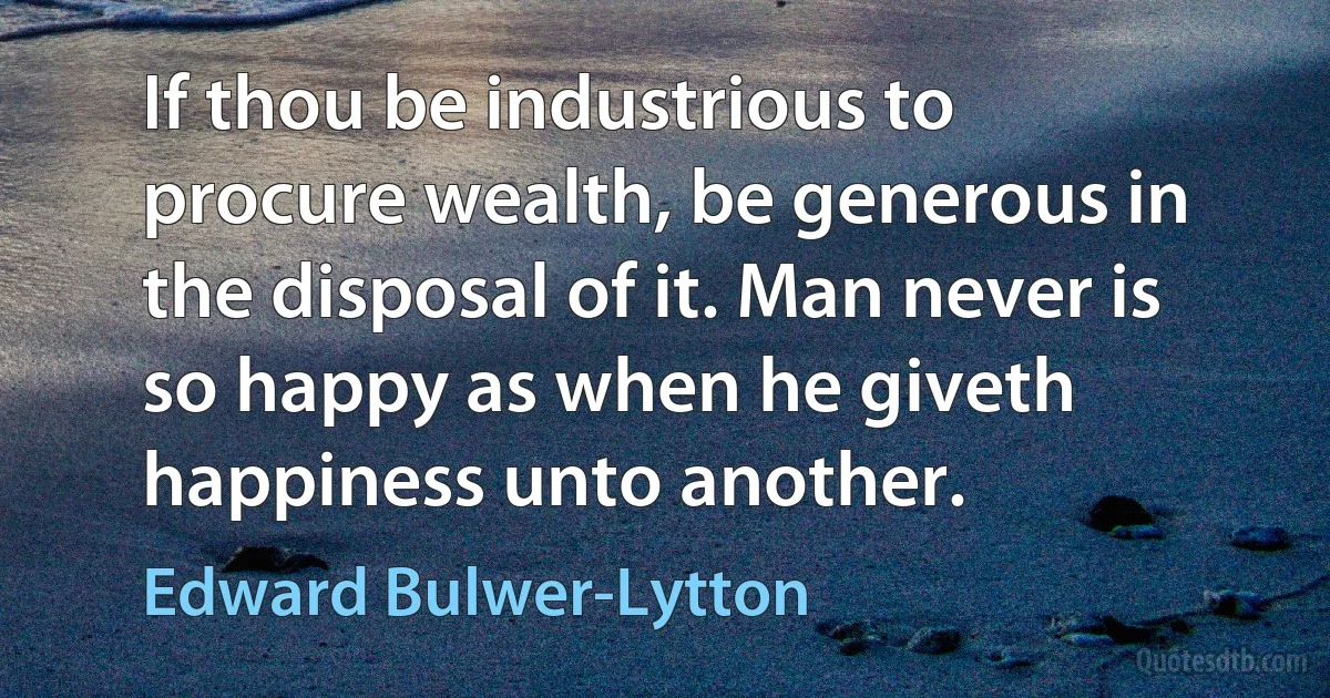 If thou be industrious to procure wealth, be generous in the disposal of it. Man never is so happy as when he giveth happiness unto another. (Edward Bulwer-Lytton)