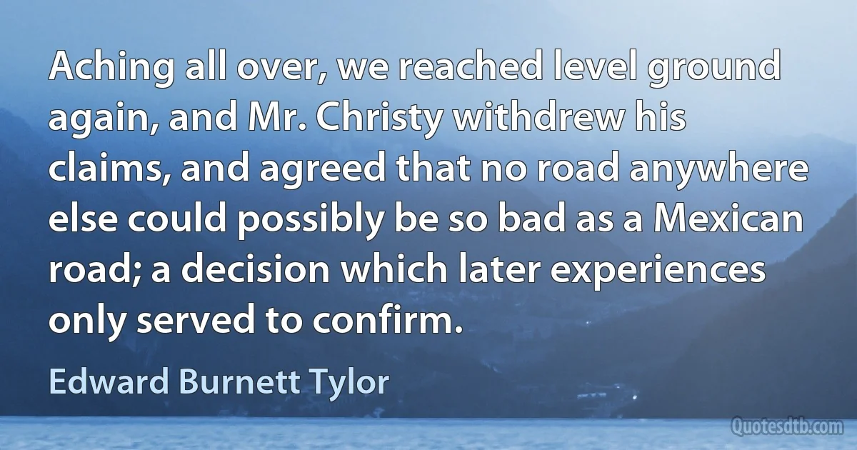 Aching all over, we reached level ground again, and Mr. Christy withdrew his claims, and agreed that no road anywhere else could possibly be so bad as a Mexican road; a decision which later experiences only served to confirm. (Edward Burnett Tylor)