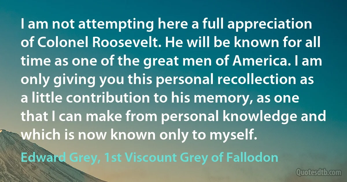 I am not attempting here a full appreciation of Colonel Roosevelt. He will be known for all time as one of the great men of America. I am only giving you this personal recollection as a little contribution to his memory, as one that I can make from personal knowledge and which is now known only to myself. (Edward Grey, 1st Viscount Grey of Fallodon)