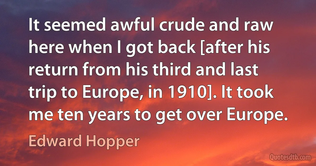 It seemed awful crude and raw here when I got back [after his return from his third and last trip to Europe, in 1910]. It took me ten years to get over Europe. (Edward Hopper)