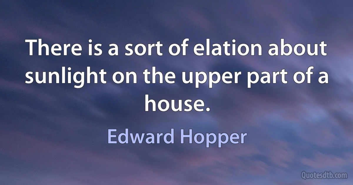 There is a sort of elation about sunlight on the upper part of a house. (Edward Hopper)