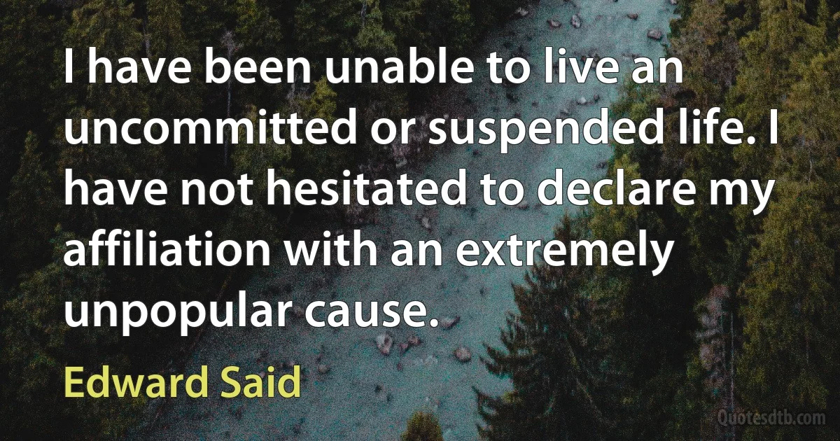 I have been unable to live an uncommitted or suspended life. I have not hesitated to declare my affiliation with an extremely unpopular cause. (Edward Said)