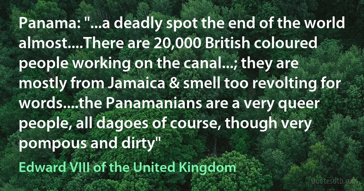 Panama: "...a deadly spot the end of the world almost....There are 20,000 British coloured people working on the canal...; they are mostly from Jamaica & smell too revolting for words....the Panamanians are a very queer people, all dagoes of course, though very pompous and dirty" (Edward VIII of the United Kingdom)