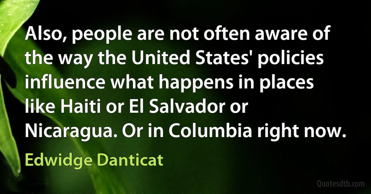 Also, people are not often aware of the way the United States' policies influence what happens in places like Haiti or El Salvador or Nicaragua. Or in Columbia right now. (Edwidge Danticat)