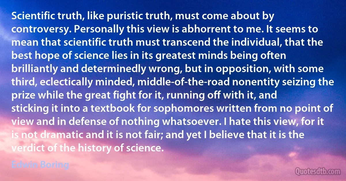 Scientific truth, like puristic truth, must come about by controversy. Personally this view is abhorrent to me. It seems to mean that scientific truth must transcend the individual, that the best hope of science lies in its greatest minds being often brilliantly and determinedly wrong, but in opposition, with some third, eclectically minded, middle-of-the-road nonentity seizing the prize while the great fight for it, running off with it, and sticking it into a textbook for sophomores written from no point of view and in defense of nothing whatsoever. I hate this view, for it is not dramatic and it is not fair; and yet I believe that it is the verdict of the history of science. (Edwin Boring)