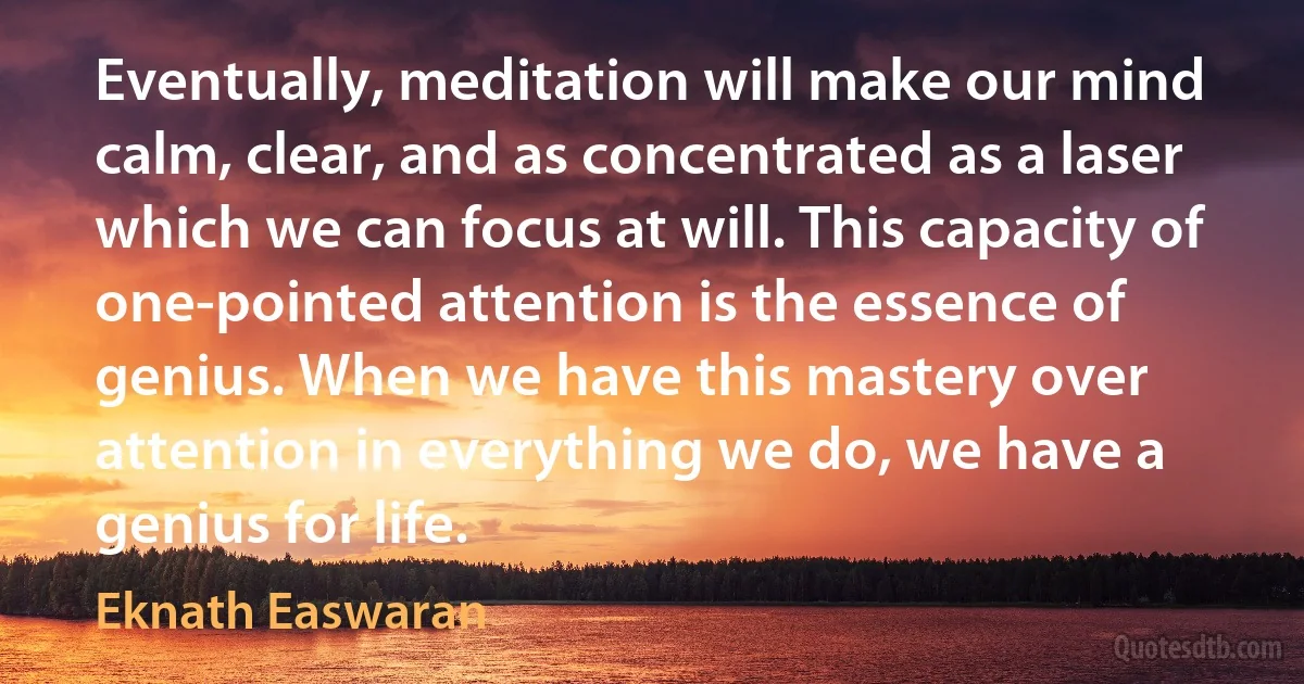 Eventually, meditation will make our mind calm, clear, and as concentrated as a laser which we can focus at will. This capacity of one-pointed attention is the essence of genius. When we have this mastery over attention in everything we do, we have a genius for life. (Eknath Easwaran)