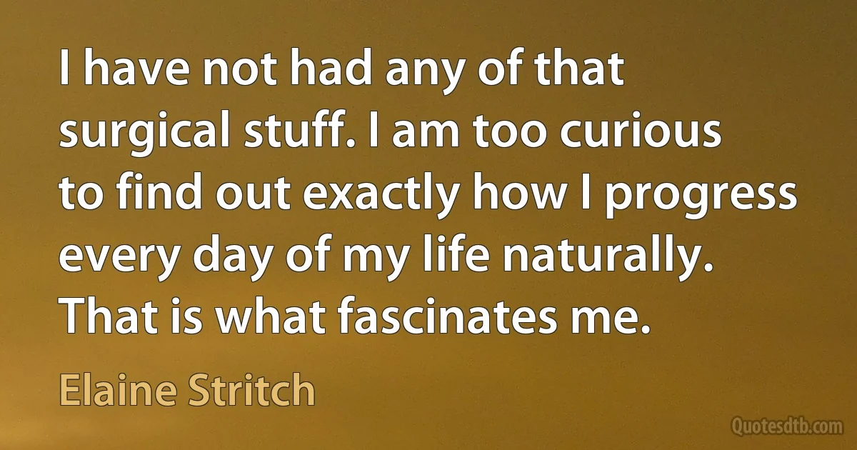 I have not had any of that surgical stuff. I am too curious to find out exactly how I progress every day of my life naturally. That is what fascinates me. (Elaine Stritch)