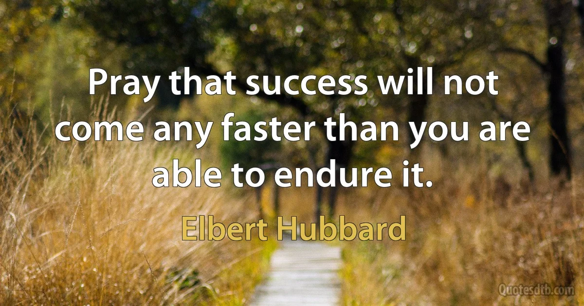 Pray that success will not come any faster than you are able to endure it. (Elbert Hubbard)