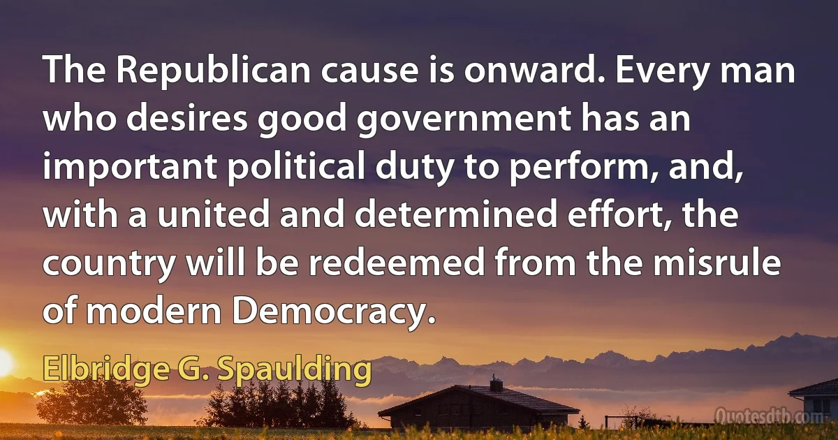 The Republican cause is onward. Every man who desires good government has an important political duty to perform, and, with a united and determined effort, the country will be redeemed from the misrule of modern Democracy. (Elbridge G. Spaulding)