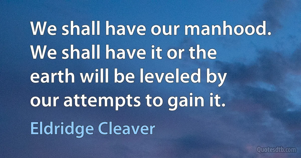 We shall have our manhood. We shall have it or the earth will be leveled by our attempts to gain it. (Eldridge Cleaver)