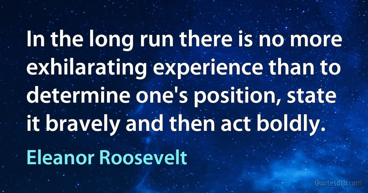 In the long run there is no more exhilarating experience than to determine one's position, state it bravely and then act boldly. (Eleanor Roosevelt)